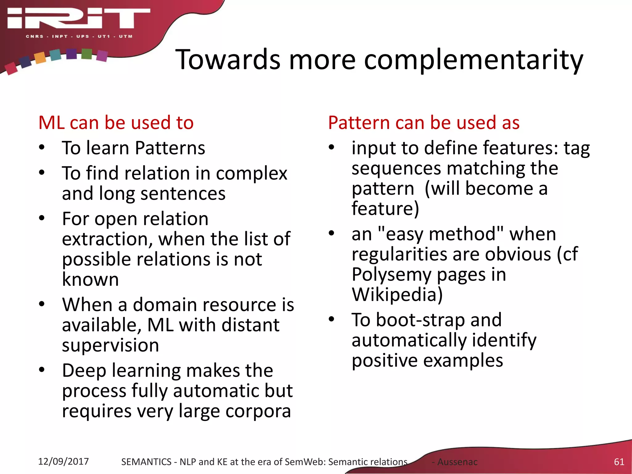 Towards more complementarity
ML can be used to
• To learn Patterns
• To find relation in complex
and long sentences
• For open relation
extraction, when the list of
possible relations is not
known
• When a domain resource is
available, ML with distant
supervision
• Deep learning makes the
process fully automatic but
requires very large corpora
Pattern can be used as
• input to define features: tag
sequences matching the
pattern (will become a
feature)
• an "easy method" when
regularities are obvious (cf
Polysemy pages in
Wikipedia)
• To boot-strap and
automatically identify
positive examples
12/09/2017 SEMANTICS - NLP and KE at the era of SemWeb: Semantic relations - Aussenac 61
 