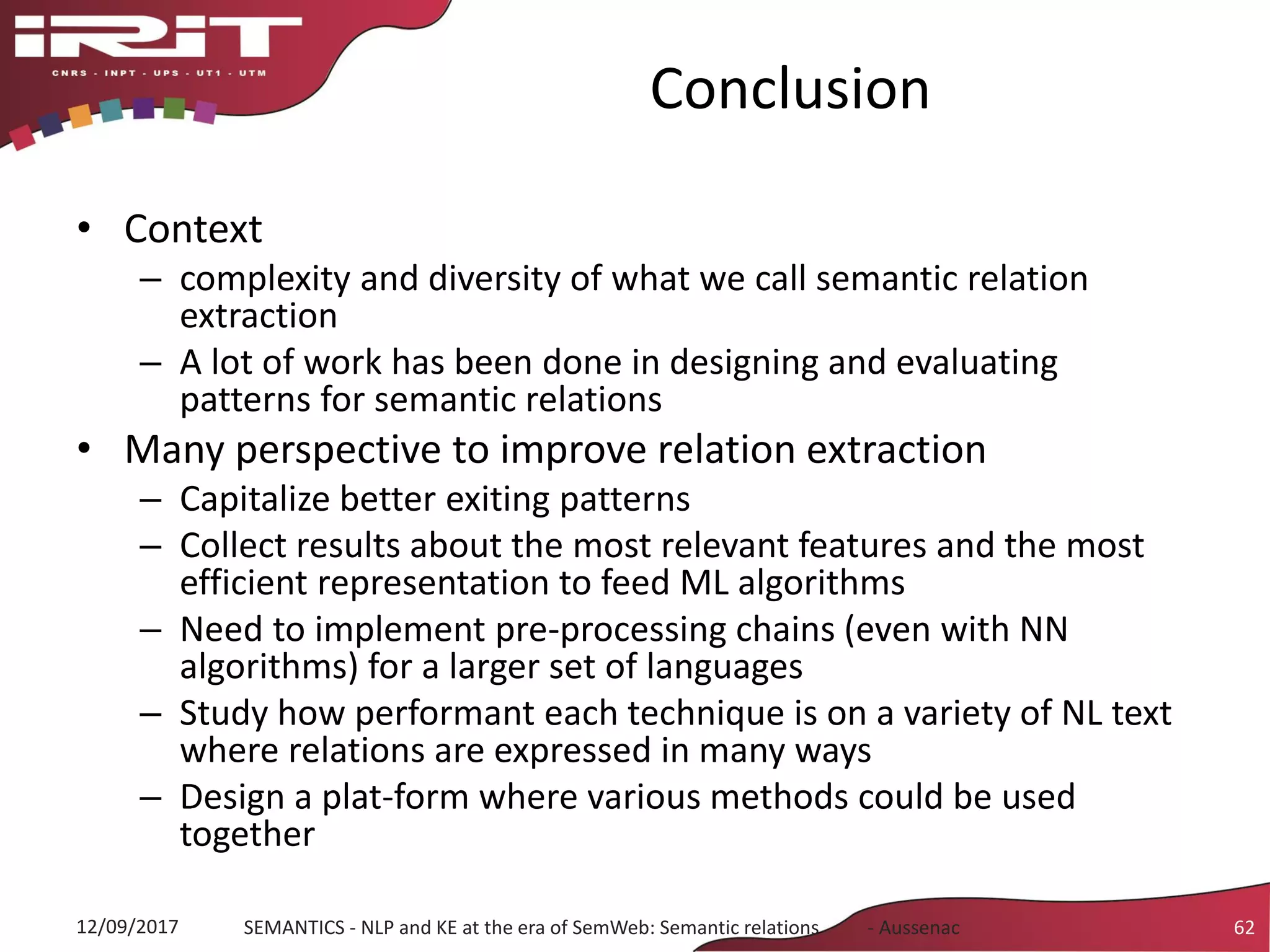 Conclusion
• Context
– complexity and diversity of what we call semantic relation
extraction
– A lot of work has been done in designing and evaluating
patterns for semantic relations
• Many perspective to improve relation extraction
– Capitalize better exiting patterns
– Collect results about the most relevant features and the most
efficient representation to feed ML algorithms
– Need to implement pre-processing chains (even with NN
algorithms) for a larger set of languages
– Study how performant each technique is on a variety of NL text
where relations are expressed in many ways
– Design a plat-form where various methods could be used
together
12/09/2017 SEMANTICS - NLP and KE at the era of SemWeb: Semantic relations - Aussenac 62
 