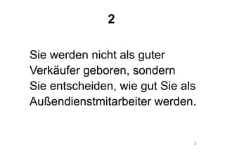 3
Sie werden nicht als guter
Verkäufer geboren, sondern
Sie entscheiden, wie gut Sie als
Außendienstmitarbeiter werden.
2
 