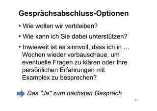 47
Gesprächsabschluss-Optionen
• Wie wollen wir verbleiben?
• Wie kann ich Sie dabei unterstützen?
• Inwieweit ist es sinnvoll, dass ich in …
Wochen wieder vorbauschaue, um
eventuelle Fragen zu klären oder Ihre
persönlichen Erfahrungen mit
Examplex zu besprechen?
Das "Ja" zum nächsten Gespräch
 