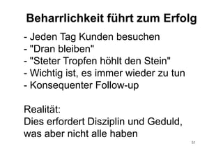51
- Jeden Tag Kunden besuchen
- "Dran bleiben"
- "Steter Tropfen höhlt den Stein"
- Wichtig ist, es immer wieder zu tun
- Konsequenter Follow-up
Realität:
Dies erfordert Disziplin und Geduld,
was aber nicht alle haben
Beharrlichkeit führt zum Erfolg
 