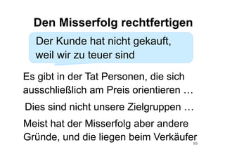 69
Der Kunde hat nicht gekauft,
weil wir zu teuer sind
Den Misserfolg rechtfertigen
Es gibt in der Tat Personen, die sich
ausschließlich am Preis orientieren …
Meist hat der Misserfolg aber andere
Gründe, und die liegen beim Verkäufer
Dies sind nicht unsere Zielgruppen …
 