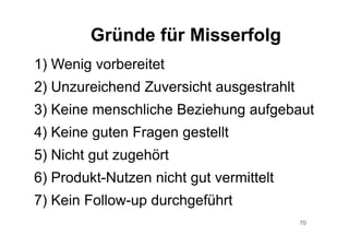 70
1) Wenig vorbereitet
2) Unzureichend Zuversicht ausgestrahlt
3) Keine menschliche Beziehung aufgebaut
4) Keine guten Fragen gestellt
5) Nicht gut zugehört
6) Produkt-Nutzen nicht gut vermittelt
7) Kein Follow-up durchgeführt
Gründe für Misserfolg
 