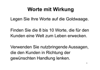 8
Worte mit Wirkung
Legen Sie Ihre Worte auf die Goldwaage.
Finden Sie die 8 bis 10 Worte, die für den
Kunden eine Welt zum Leben erwecken.
Verwenden Sie nutzbringende Aussagen,
die den Kunden in Richtung der
gewünschten Handlung lenken.
 