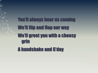 You’ll always hear us coming<br />We’ll flip and flop our way<br />We’ll greet you with a cheesy grin<br />A handshake and...