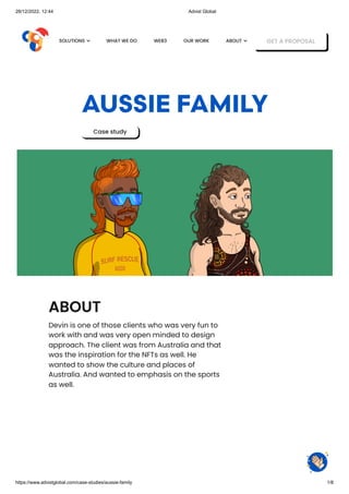 28/12/2022, 12:44 Advist Global
https://www.advistglobal.com/case-studies/aussie-family 1/8
AUSSIE FAMILY
Case study
ABOUT
Devin is one of those clients who was very fun to
work with and was very open minded to design
approach. The client was from Australia and that
was the inspiration for the NFTs as well. He
wanted to show the culture and places of
Australia. And wanted to emphasis on the sports
as well.
WHAT WE DO WEB3 OUR WORK GET A PROPOSAL
SOLUTIONS  ABOUT 
 