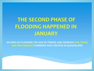 THE SECOND PHASE OF
FLOODING HAPPENED IN
JANUARY
AN AREA OF FLOODING THE SIZE OF FRANCE AND GERMANY (OR, TEXAS
AND NEW MEXICO) COMBINED WAS CREATED IN QUEENSLAND
 