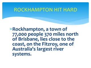 Rockhampton, a town of
77,000 people 370 miles north
of Brisbane, lies close to the
coast, on the Fitzroy, one of
Australia's largest river
systems.
ROCKHAMPTON HIT HARD
 