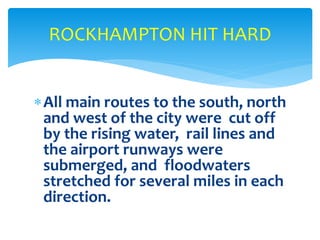 All main routes to the south, north
and west of the city were cut off
by the rising water, rail lines and
the airport runways were
submerged, and floodwaters
stretched for several miles in each
direction.
ROCKHAMPTON HIT HARD
 