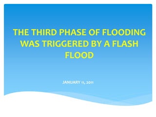 THE THIRD PHASE OF FLOODING
WAS TRIGGERED BY A FLASH
FLOOD
JANUARY 11, 2011
 