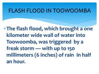 The flash flood, which brought a one
kilometer wide wall of water into
Toowoomba, was triggered by a
freak storm — with up to 150
millimeters (6 inches) of rain in half
an hour.
FLASH FLOOD IN TOOWOOMBA
 