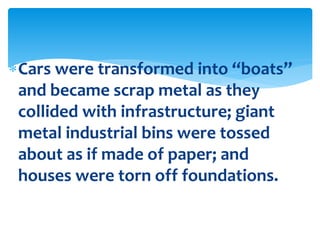 Cars were transformed into “boats”
and became scrap metal as they
collided with infrastructure; giant
metal industrial bins were tossed
about as if made of paper; and
houses were torn off foundations.
 
