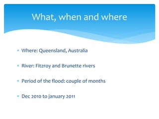  Where: Queensland, Australia
 River: Fitzroy and Brunette rivers
 Period of the flood: couple of months
 Dec 2010 to january 2011
What, when and where
 