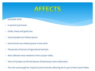  35 people dead.
 In Ipswich 350 homes
 Cattle, sheep and goats lost.
 200,00 people are without power
 6,000 homes are without power in the north.
 Thousands of hectors of Agricultural land lost.
 Most affected were residents of the Lockyer Valley
 Town of Gympie cut off and dozens of businesses were underwater.
 The rain was brought by Tropical Cyclone Oswald, affecting the N. part of New South Wales.
 