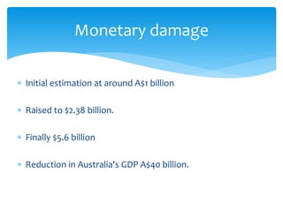 Initial estimation at around A$1 billion
 Raised to $2.38 billion.
 Finally $5.6 billion
 Reduction in Australia's GDP A$40 billion.
Monetary damage
 