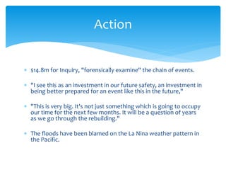  $14.8m for Inquiry, "forensically examine" the chain of events.
 "I see this as an investment in our future safety, an investment in
being better prepared for an event like this in the future,"
 "This is very big. It's not just something which is going to occupy
our time for the next few months. It will be a question of years
as we go through the rebuilding."
 The floods have been blamed on the La Nina weather pattern in
the Pacific.
Action
 