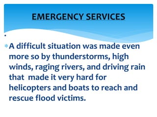 .
A difficult situation was made even
more so by thunderstorms, high
winds, raging rivers, and driving rain
that made it very hard for
helicopters and boats to reach and
rescue flood victims.
EMERGENCY SERVICES
 