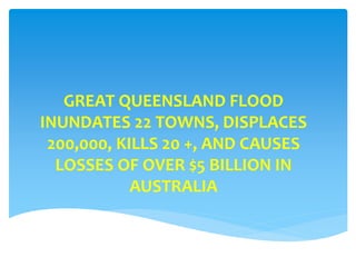 GREAT QUEENSLAND FLOOD
INUNDATES 22 TOWNS, DISPLACES
200,000, KILLS 20 +, AND CAUSES
LOSSES OF OVER $5 BILLION IN
AUSTRALIA
 
