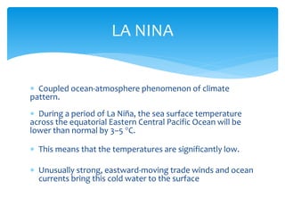  Coupled ocean-atmosphere phenomenon of climate
pattern.
 During a period of La Niña, the sea surface temperature
across the equatorial Eastern Central Pacific Ocean will be
lower than normal by 3–5 °C.
 This means that the temperatures are significantly low.
 Unusually strong, eastward-moving trade winds and ocean
currents bring this cold water to the surface
LA NINA
 