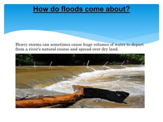 Heavy storms can sometimes cause huge volumes of water to depart
from a river's natural course and spread over dry land.
How do floods come about?
 