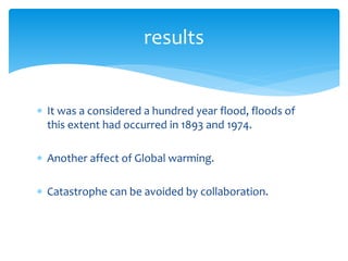  It was a considered a hundred year flood, floods of
this extent had occurred in 1893 and 1974.
 Another affect of Global warming.
 Catastrophe can be avoided by collaboration.
results
 
