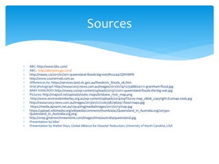  BBC: http://www.bbc.com/
 ABC: http://abcnews.go.com/
 http://masey.co/2011/01/2011-queensland-floods-big-wet/#ixzz44ZQWXMfN
 http://www.couriermail.com.au
 differences by: https://services.land.vic.gov.au/floods/vic_floods_ok.htm
 Arial photograph http://resources3.news.com.au/images/2011/01/14/1225988/041111-grantham-flood.jpg
 BABY KANGROO: http://masey.co/wp-content/uploads/2013/11/2011-queensland-floods-the-big-wet.jpg
 Pictures: http://mapsof.net/uploads/static-maps/brisbane_river_map.png
 http://www.environskimberley.org.au/wp-content/uploads/2014/04/Fitzroy-map_0808_copyright-Ecomap-2006.jpg
 http://resources3.news.com.au/images/2013/01/21/1226558/296047-flood-maps.jpg
 https://media.apnarm.net.au/139.4/img/media/images/2011/01/13/map.jpg
 https://upload.wikimedia.org/wikipedia/commons/thumb/a/ac/Queensland_in_Australia.svg/2055px-
Queensland_in_Australia.svg.png
 http://wwp.greenwichmeantime.com/images/time/australia/queensland.jpg
 Presentation by biba?
 Presentation by Walter Hays, Global Alliance for Disaster Reduction, University of North Carolina, USA
Sources
 