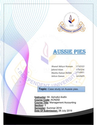 Topic: Case study on Aussie pies.
Instructor: Mr. Ashraful Arefin
Course Code: ACN202
Course Title: Management Accounting
Section: 3
Semester: Summer 2019
Date Of Submission: 28 July 2019
AUSSIE PIES
Ahanaf Akhyer Hossain 1710323
Jahirul Islam 1730236
Maisha Zaman Sheikh 1710001
Arfeen Zaman 1610605
 