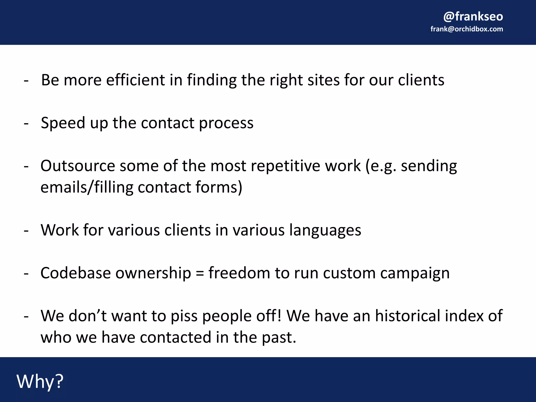 @frankseo
frank@orchidbox.com
- Be more efficient in finding the right sites for our clients
- Speed up the contact process
- Outsource some of the most repetitive work (e.g. sending
emails/filling contact forms)
- Work for various clients in various languages
- Codebase ownership = freedom to run custom campaign
- We don’t want to piss people off! We have an historical index of
who we have contacted in the past.
Why?
 