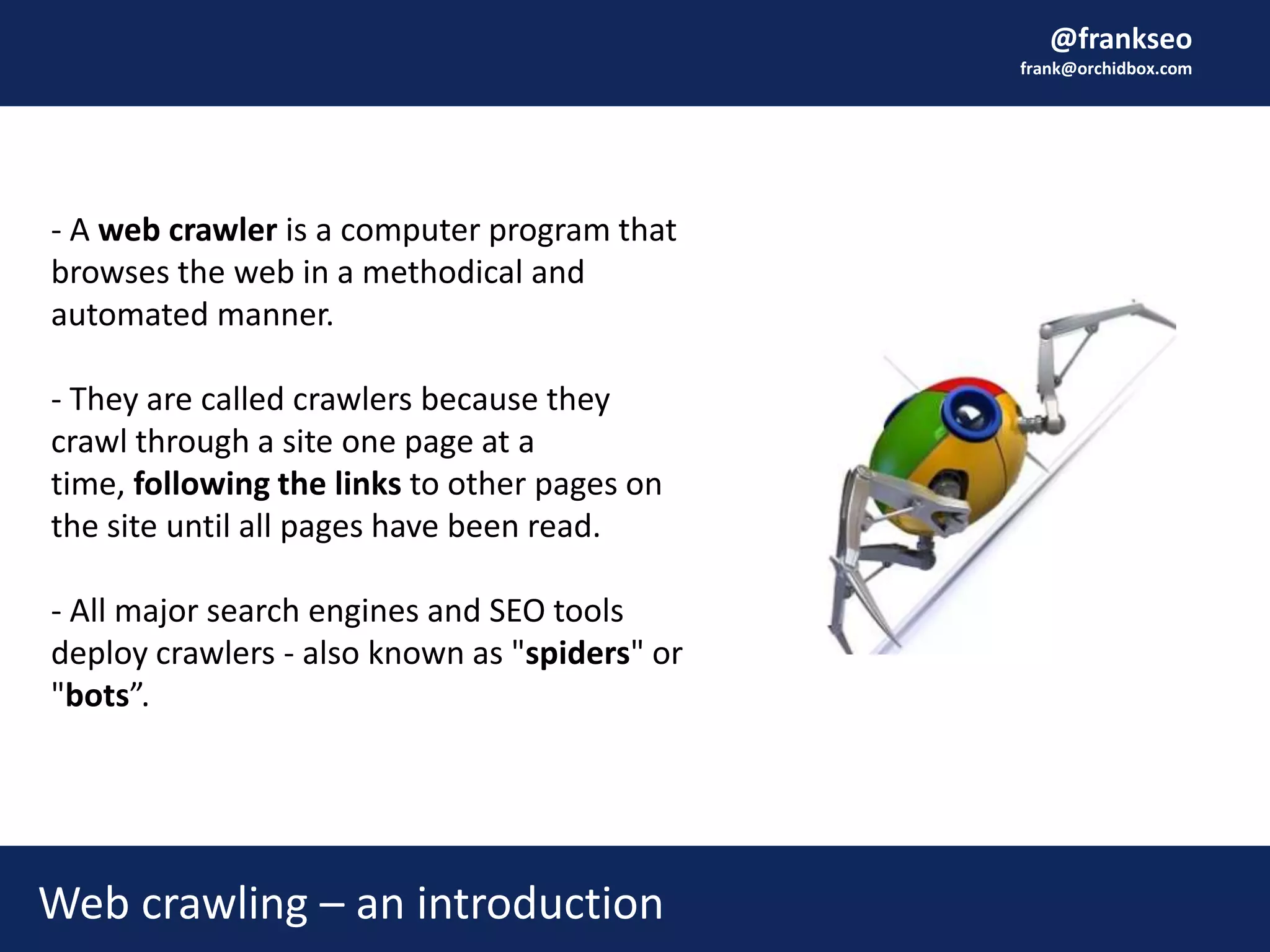 @frankseo
frank@orchidbox.com
Web crawling – an introduction
- A web crawler is a computer program that
browses the web in a methodical and
automated manner.
- They are called crawlers because they
crawl through a site one page at a
time, following the links to other pages on
the site until all pages have been read.
- All major search engines and SEO tools
deploy crawlers - also known as "spiders" or
"bots”.
 