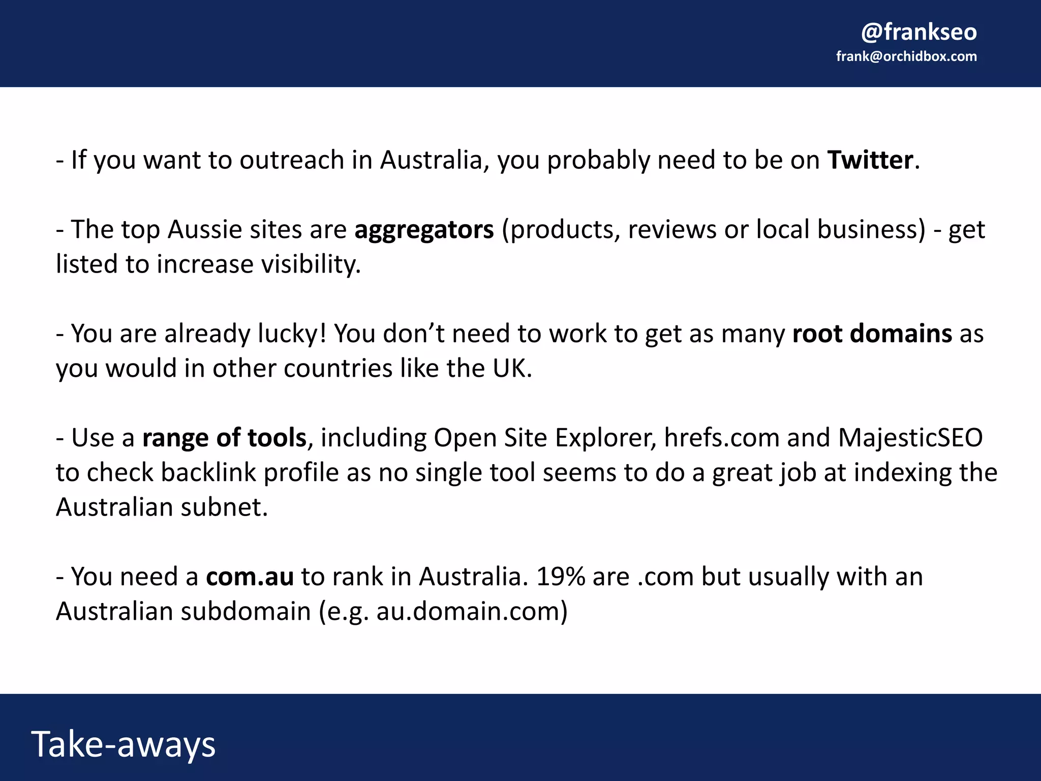 @frankseo
frank@orchidbox.com
Take-aways
- If you want to outreach in Australia, you probably need to be on Twitter.
- The top Aussie sites are aggregators (products, reviews or local business) - get
listed to increase visibility.
- You are already lucky! You don’t need to work to get as many root domains as
you would in other countries like the UK.
- Use a range of tools, including Open Site Explorer, hrefs.com and MajesticSEO
to check backlink profile as no single tool seems to do a great job at indexing the
Australian subnet.
- You need a com.au to rank in Australia. 19% are .com but usually with an
Australian subdomain (e.g. au.domain.com)
 