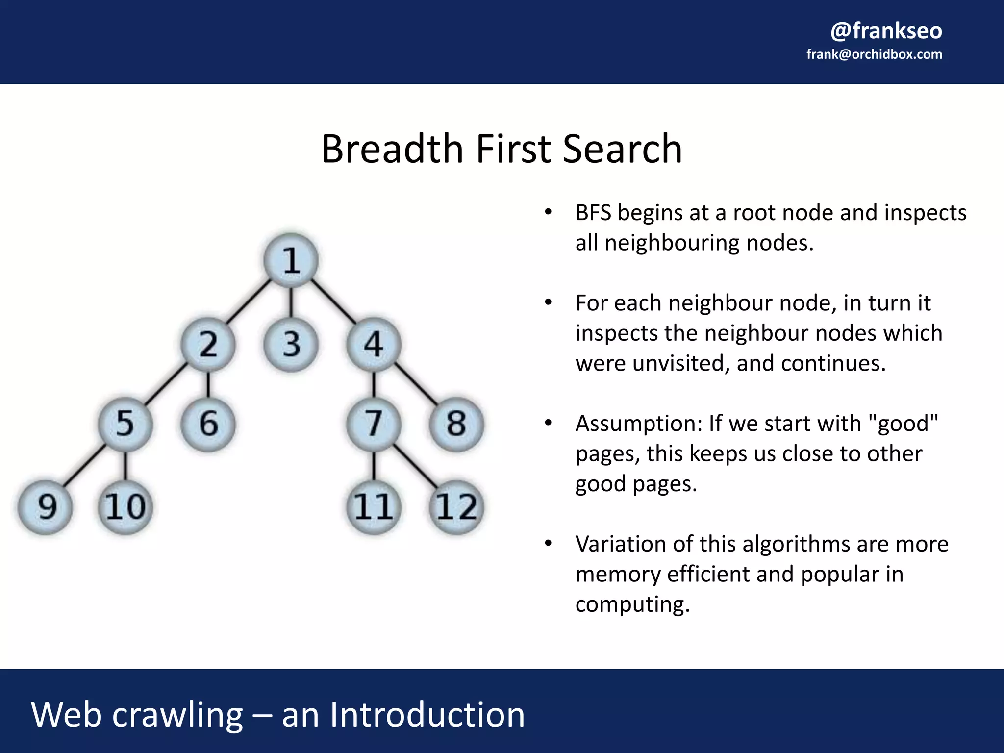 @frankseo
frank@orchidbox.com
Breadth First Search
Web crawling – an Introduction
• BFS begins at a root node and inspects
all neighbouring nodes.
• For each neighbour node, in turn it
inspects the neighbour nodes which
were unvisited, and continues.
• Assumption: If we start with "good"
pages, this keeps us close to other
good pages.
• Variation of this algorithms are more
memory efficient and popular in
computing.
 
