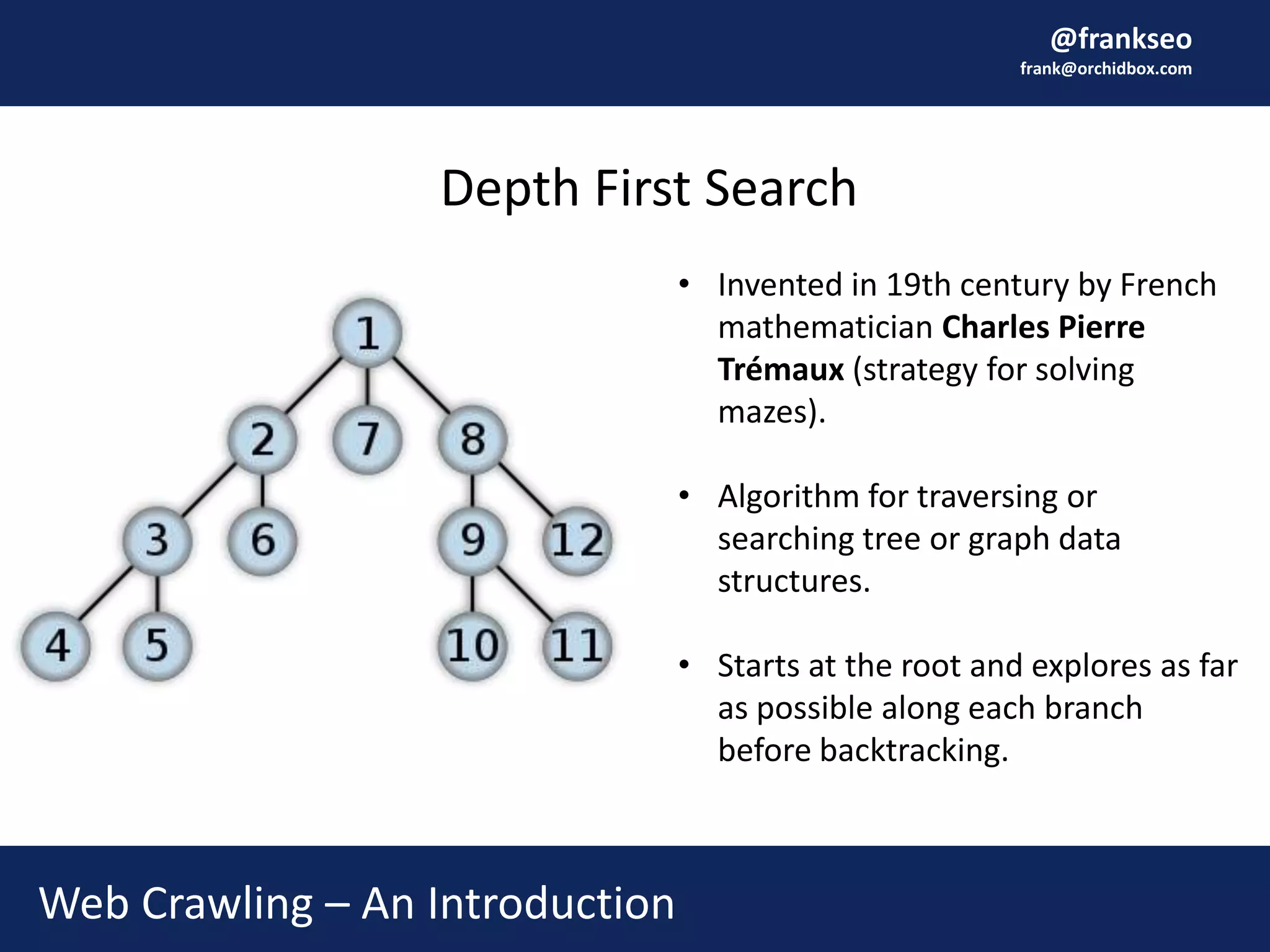 @frankseo
frank@orchidbox.com
Web Crawling – An Introduction
Depth First Search
• Invented in 19th century by French
mathematician Charles Pierre
Trémaux (strategy for solving
mazes).
• Algorithm for traversing or
searching tree or graph data
structures.
• Starts at the root and explores as far
as possible along each branch
before backtracking.
 
