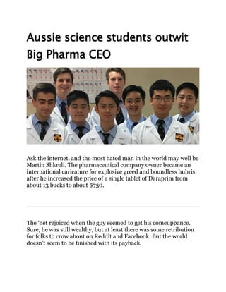 Aussie science students outwit
Big Pharma CEO
Ask the internet, and the most hated man in the world may well be
Martin Shkreli. The pharmaceutical company owner became an
international caricature for explosive greed and boundless hubris
after he increased the price of a single tablet of Daraprim from
about 13 bucks to about $750.
The ‘net rejoiced when the guy seemed to get his comeuppance.
Sure, he was still wealthy, but at least there was some retribution
for folks to crow about on Reddit and Facebook. But the world
doesn’t seem to be finished with its payback.
 