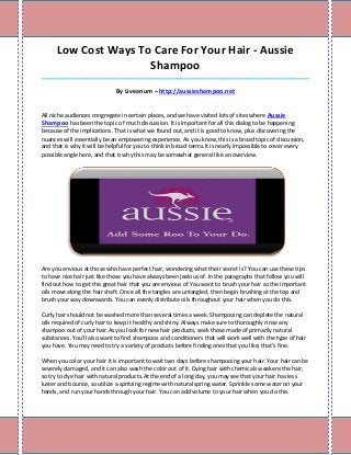 Low Cost Ways To Care For Your Hair - Aussie
                      Shampoo
_____________________________________________________________________________________

                             By Liveanum – http://aussieshampoo.net


All niche audiences congregate in certain places, and we have visited lots of sites where Aussie
Shampoo has been the topic of much discussion. It is important for all this dialog to be happening
because of the implications. That is what we found out, and it is good to know, plus discovering the
nuances will essentially be an empowering experience. As you know, this is a broad topic of discussion,
and that is why it will be helpful for you to think in broad terms.It is nearly impossible to cover every
possible angle here, and that is why this may be somewhat general like an overview.




Are you envious at those who have perfect hair, wondering what their secret is? You can use these tips
to have nice hair just like those you have always been jealous of. In the paragraphs that follow you will
find out how to get this great hair that you are envious of.You want to brush your hair so the important
oils move along the hair shaft. Once all the tangles are untangled, then begin brushing at the top and
brush your way downwards. You can evenly distribute oils throughout your hair when you do this.

Curly hair should not be washed more than several times a week. Shampooing can deplete the natural
oils required of curly hair to keep it healthy and shiny. Always make sure to thoroughly rinse any
shampoo out of your hair.As you look for new hair products, seek those made of primarily natural
substances. You'll also want to find shampoos and conditioners that will work well with the type of hair
you have. You may need to try a variety of products before finding ones that you like; that's fine.

When you color your hair it is important to wait two days before shampooing your hair. Your hair can be
severely damaged, and it can also wash the color out of it. Dying hair with chemicals weakens the hair,
so try to dye hair with natural products.At the end of a long day, you may see that your hair has less
luster and bounce, so utilize a spritzing regime with natural spring water. Sprinkle some water on your
hands, and run your hands through your hair. You can add volume to your hair when you do this.
 
