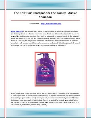 The Best Hair Shampoo for The Family - Aussie
                       Shampoo
_____________________________________________________________________________________

                              By Jack Jhon - http://aussieshampoo.net/



Aussie Shampoo is one of those topics the vast majority of folks do not bother to know more about,
and the thing is that it is in their best interest to know. This is one of those situations that if you are not
aware of the need to know more, then there really is no compelling reason to look for it. The nature of
researching anything dictates that you identify and isolate the salient points and investigate each one on
their own. Following this comprehensive approach will ultimately enable you to function much more
competently only because you will know what needs to be understood. With this topic, we truly mean it
when we say that you can go beyond what any one article will have to say about it.




A lot of people want to take good care of their hair, but are simply not informed on how to properly do
it. This is a great place to start if you are looking for ways to improve the condition and style of your hair.
Keep reading to figure out how to help either your hair, or anyone else's hair that you know.A healthy
lifestyle can help ensure your hair looks its best. Things that are bad for the body are also bad for the
hair. The key is to reduce stress whenever possible, exercise regularly and eat a healthy variety of food.
Don't smoke; if you do smoke, make quitting a priority.
 