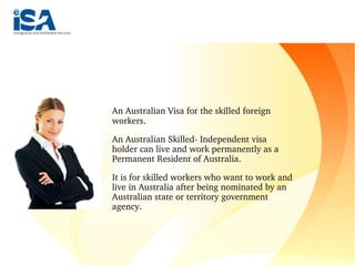 An Australian Visa for the skilled foreign 
workers.
An Australian Skilled­ Independent visa 
holder can live and work permanently as a 
Permanent Resident of Australia. 
It is for skilled workers who want to work and 
live in Australia after being nominated by an 
Australian state or territory government 
agency.
 