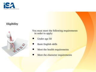         
Eligibility
You must meet the following requirements 
in order to apply:
    Under age 50
    Basic English skills
    Meet the health requirements
    Meet the character requirements
 