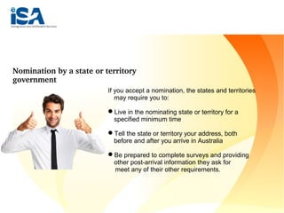 4. World class education 
Nomination by a state or territory 
government
If you accept a nomination, the states and territories
may require you to:
Live in the nominating state or territory for a
specified minimum time
Tell the state or territory your address, both
before and after you arrive in Australia
Be prepared to complete surveys and providing
other post-arrival information they ask for
meet any of their other requirements.
 