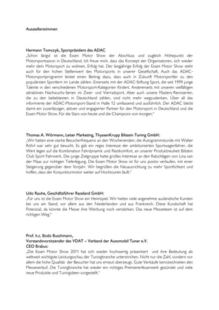 Ausstellerstimmen



Hermann Tomczyk, Sportpräsident des ADAC
„Schon längst ist die Essen Motor Show der Abschluss und zugleich Höhepunkt der
Motorsportsaison in Deutschland. Ich freue mich, dass das Konzept der Organisatoren, sich wieder
mehr dem Motorsport zu widmen, Erfolg hat. Der langjährige Erfolg der Essen Motor Show steht
auch für den hohen Stellenwert des Motorsports in unserer Gesellschaft. Auch das ADAC-
Motorsportprogramm leistet einen Beitrag dazu, dass auch in Zukunft Motorsportler zu den
populärsten Sportlern im Lande zählen. Einerseits mit der ADAC-Stiftung Sport, die seit 1999 junge
Talente in den verschiedenen Motorsport-Kategorien fördert. Andererseits mit unseren vielfältigen
attraktiven Nachwuchs-Serien im Zwei- und Vierradsport. Aber auch unsere Masters-Rennserien,
die zu den beliebtesten in Deutschland zählen, sind nicht mehr wegzudenken. Über all das
informierte der ADAC-Motorsport-Stand in Halle 12 umfassend und ausführlich. Der ADAC bleibt
damit ein zuverlässiger, aktiver und engagierter Partner für den Motorsport in Deutschland und die
Essen Motor Show. Für die Stars von heute und die Champions von morgen.“



Thomas A. Wörmann, Leiter Marketing, ThyssenKrupp Bilstein Tuning GmbH:
„Wir hatten eine starke Besucherfrequenz an den Wochenenden; die Autogrammstunde mit Walter
Röhrl war sehr gut besucht. Es gab ein reges Interesse der ambitionierten Sportwagenfahrer, die
Wert legen auf die Kombination Fahrdynamik und Restkomfort, an unserer Produktneuheit Bilstein
Club Sport Fahrwerk. Die junge Zielgruppe hatte großes Interesse an den Ratschlägen von Lina van
der Maas zur richtigen Tieferlegung. Die Essen Motor Show ist für uns positiv verlaufen, mit einer
Steigerung gegenüber dem Vorjahr. Wir begrüßen die Neuausrichtung zu mehr Sportlichkeit und
hoffen, dass der Konjunkturmotor weiter auf Hochtouren läuft.“



Udo Rauhe, Geschäftsführer Raceland GmbH:
„Für uns ist die Essen Motor Show ein Heimspiel. Wir hatten viele angenehme ausländische Kunden
bei uns am Stand, vor allem aus den Niederlanden und aus Frankreich. Diese Kundschaft hat
Potenzial, da könnte die Messe ihre Werbung noch verstärken. Das neue Messeteam ist auf dem
richtigen Weg.“



Prof. h.c. Bodo Buschmann,
Vorstandsvorsitzender des VDAT – Verband der Automobil Tuner e.V.
CEO Brabus:
„Die Essen Motor Show 2011 hat sich wieder hochwertig präsentiert und ihre Bedeutung als
weltweit wichtigste Leistungsschau der Tuningbranche unterstrichen. Nicht nur die Zahl, sondern vor
allem die hohe Qualität der Besucher hat uns erneut überzeugt. Gute Verkäufe kennzeichneten den
Messeverlauf. Die Tuningbranche hat wieder ein richtiges Premierenfeuerwerk gezündet und viele
neue Produkte und Tuningideen vorgestellt.“
 