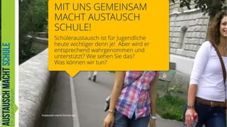 MIT UNS GEMEINSAM
MACHT AUSTAUSCH
SCHULE!
Schüleraustausch ist für Jugendliche
heute wichtiger denn je! Aber wird er
entsprechend wahrgenommen und
unterstützt? Wie sehen Sie das?
Was können wir tun?

Austausch-macht-Schule.org

12

 