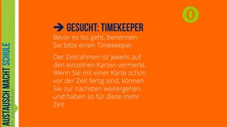 

Bevor es los geht, benennen
Sie bitte einen Timekeeper.
Der Zeitrahmen ist jeweils auf
den einzelnen Karten vermerkt.
Wenn Sie mit einer Karte schon
vor der Zeit fertig sind, können
Sie zur nächsten weitergehen
und haben so für diese mehr
Zeit.



 