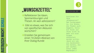 
16.15-16.30

 Reflektieren Sie Ideen,
Spontanlösungen und
Thesen. An wen adressieren?
 Gibt es etwas, was Sie sich
von spezifischen Akteuren
wünschen?
 Erstellen Sie gemeinsam
einen 10 Zeilen-Abstract von
Ihrer Dialog-Runde

Sortieren Sie
Ihre
„Klebezettel“
den Fachgruppen
zu. Sie können
die Themen auch
doppeln, falls
ein Punkt aus
Ihrer Sicht an
mehr als eine
Gruppe
adressiert
werden sollte.
(Auch ein Lob
als Dankeschön
für Sachen, die
gut laufen,
freut jeden
Empfänger.)

 
