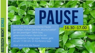 Bevor Sie Ihre wohlverdiente Pause
genießen, heften Sie Ihre „Wunschzettel“
an die jeweiligen Tafeln bzw.
gekennzeichneten Bereiche der
adressierten Fachgruppe. Weiter geht
es um 17.00 Uhr im Konferenz-Saal.

16.30 -17.00

Aber jetzt erst die Pause!
.Austausch-macht-Schule.org

23

 