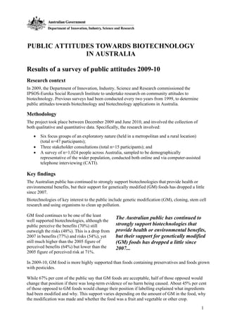 1
PUBLIC ATTITUDES TOWARDS BIOTECHNOLOGY
IN AUSTRALIA
Results of a survey of public attitudes 2009-10
Research context
In 2009, the Department of Innovation, Industry, Science and Research commissioned the
IPSOS-Eureka Social Research Institute to undertake research on community attitudes to
biotechnology. Previous surveys had been conducted every two years from 1999, to determine
public attitudes towards biotechnology and biotechnology applications in Australia.
Methodology
The project took place between December 2009 and June 2010, and involved the collection of
both qualitative and quantitative data. Specifically, the research involved:
• Six focus groups of an exploratory nature (held in a metropolitan and a rural location)
(total n=47 participants);
• Three stakeholder consultations (total n=15 participants); and
• A survey of n=1,024 people across Australia, sampled to be demographically
representative of the wider population, conducted both online and via computer-assisted
telephone interviewing (CATI).
Key findings
The Australian public has continued to strongly support biotechnologies that provide health or
environmental benefits, but their support for genetically modified (GM) foods has dropped a little
since 2007.
Biotechnologies of key interest to the public include genetic modification (GM), cloning, stem cell
research and using organisms to clean up pollution.
GM food continues to be one of the least
well supported biotechnologies, although the
public perceive the benefits (70%) still
outweigh the risks (48%). This is a drop from
2007 in benefits (77%) and risks (54%), yet
still much higher than the 2005 figure of
perceived benefits (64%) but lower than the
2005 figure of perceived risk at 71%.
In 2009-10, GM food is more highly supported than foods containing preservatives and foods grown
with pesticides.
While 67% per cent of the public say that GM foods are acceptable, half of those opposed would
change that position if there was long-term evidence of no harm being caused. About 45% per cent
of those opposed to GM foods would change their position if labelling explained what ingredients
had been modified and why. This support varies depending on the amount of GM in the food, why
the modification was made and whether the food was a fruit and vegetable or other crop.
The Australian public has continued to
strongly support biotechnologies that
provide health or environmental benefits,
but their support for genetically modified
(GM) foods has dropped a little since
2007...
 