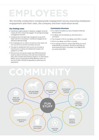 Employees
We recently conducted a companywide engagement survey assessing employees
engagement with their roles, the company and their motivation levels.
Our findings were:
•	 Overall every single employee is classed as ‘engaged’ across all
3 areas with 46% of those fully engaged. The average percentage
of engagement was 84%.
•	 Comparing this to the latest right management survey which
stated only 34% of employees in Australia are engaged we are
well above National average.
•	 Our employees love our culture, the autonomy they receive, the
non micro KPI focus and the commission structure.
•	 The areas for development which we are now focusing on
improving are our training and development program and
updates to our CRM.
•	 We have since commenced a large scale CRM enhancement
project as well as introducing a new Learning & development
policy which includes internal training programs, an online training
platform and an annual external training allowance which can
vary from $1000 to $3,000.00 depending on performance vs
expectations.
Commission Structure
•	 For a Senior Consultant you have a threshold of $45k per
financial quarter.
•	 For billings over this threshold you will receive 30% in
commission.
•	 This increases to 40% for any billings over $130k in a quarter.
•	 50% for any billings over $150k in a quarter.
•	 As an example should you achieve target ($75k) you would
receive $9,000 in commission. Should you bill $100k you
would receive $16,500 in commission. If you billed $150k
you would receive $34k
yearly
thredbo
ski trip
melbourne
cup event
end of
quarter
dining
Volunteer
days
christmas
party
outdoor
balcony
Social
friday
drinks
soccer
team
fun
stuff
Community
extended
annual
leave
 