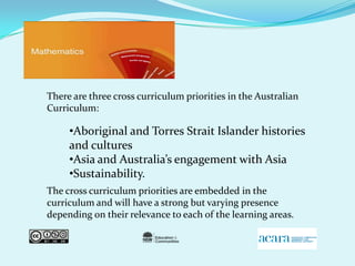 There are three cross curriculum priorities in the Australian Curriculum: The cross curriculum priorities are embedded in the curriculum and will have a strong but varying presence depending on their relevance to each of the learning areas. Aboriginal and Torres Strait Islander histories and cultures 