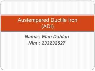 Nama : Elan Dahlan
Nim : 233232527
Austempered Ductile Iron
(ADI)
 