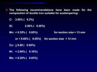  The following recommendations have been made for the
  composition of ductile iron suitable for austempering:

  C:    3.60% ( 0.2%)

  Si:          2.50% ( 0.20%)

  Mn: < 0.35% ( 0.05%)               for section size > 13 mm

        or < 0.60% ( 0.05%)   for section size < 13 mm

  Cu: < 0.80 ( 0.05%)

  Ni: < 2.00% ( 0.10%)

  Mo: < 0.30% ( 0.03%)
 
