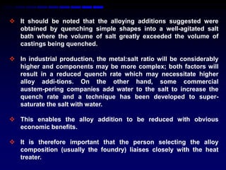  It should be noted that the alloying additions suggested were
  obtained by quenching simple shapes into a well-agitated salt
  bath where the volume of salt greatly exceeded the volume of
  castings being quenched.

 In industrial production, the metal:salt ratio will be considerably
  higher and components may be more complex; both factors will
  result in a reduced quench rate which may necessitate higher
  alloy addi-tions. On the other hand, some commercial
  austem-pering companies add water to the salt to increase the
  quench rate and a technique has been developed to super-
  saturate the salt with water.

 This enables the alloy addition to be reduced with obvious
  economic benefits.

 It is therefore important that the person selecting the alloy
  composition (usually the foundry) liaises closely with the heat
  treater.
 