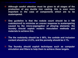  Although careful attention must be given to all stages of the
  production of any ductile iron casting, this is even more
  important in the case of components which are to be
  austempered.

 One guideline is that the nodule count should be ≥ 100
  nodules/mm2 to minimise an uneven response to austempering
  caused by the micro-segregation of alloying elements; the
  foundry should exploit modern inoculation methods and
  materials to achieve this.

 The the nodularity should be ≥ 90%, the carbide and inclusion
  content should be ≤ 0.5%, and the porosity should be ≤ 1%.

 The foundry should exploit techniques such as computer
  simulation and filters to help them to achieve these targets.
 